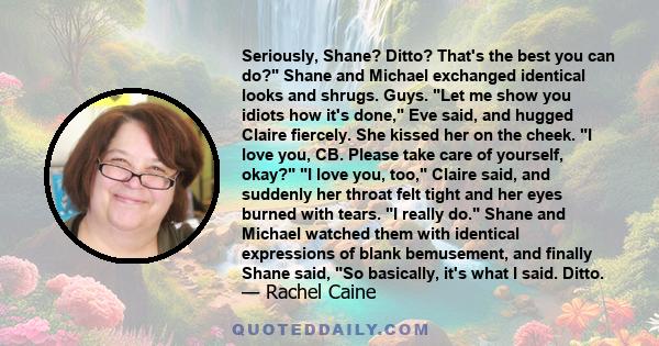 Seriously, Shane? Ditto? That's the best you can do? Shane and Michael exchanged identical looks and shrugs. Guys. Let me show you idiots how it's done, Eve said, and hugged Claire fiercely. She kissed her on the cheek. 