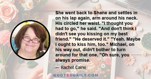 She went back to Shane and settles in on his lap again, arm around his neck. His circled her waist. I thought you had to go, he said. And don't think i didn't see you kissing on my best friend. He deserved it. Yeah.