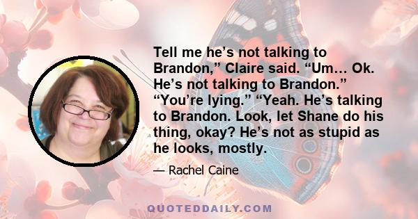 Tell me he’s not talking to Brandon,” Claire said. “Um… Ok. He’s not talking to Brandon.” “You’re lying.” “Yeah. He’s talking to Brandon. Look, let Shane do his thing, okay? He’s not as stupid as he looks, mostly.