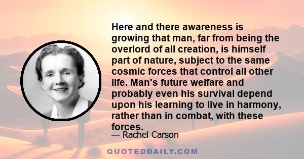 Here and there awareness is growing that man, far from being the overlord of all creation, is himself part of nature, subject to the same cosmic forces that control all other life. Man's future welfare and probably even 