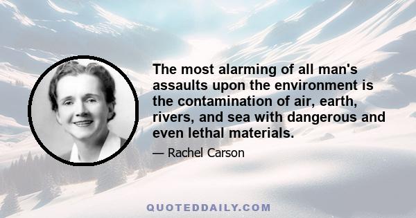 The most alarming of all man's assaults upon the environment is the contamination of air, earth, rivers, and sea with dangerous and even lethal materials.