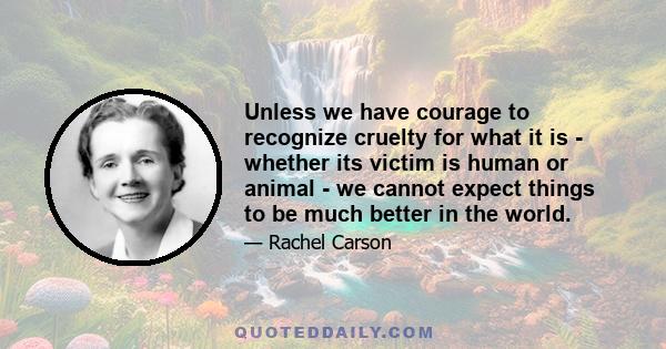 Unless we have courage to recognize cruelty for what it is - whether its victim is human or animal - we cannot expect things to be much better in the world.