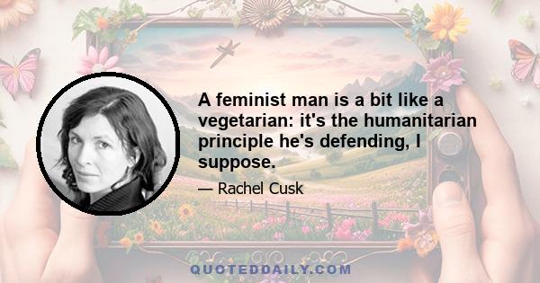 A feminist man is a bit like a vegetarian: it's the humanitarian principle he's defending, I suppose.