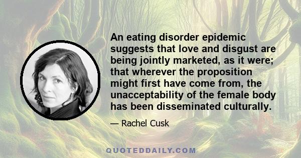 An eating disorder epidemic suggests that love and disgust are being jointly marketed, as it were; that wherever the proposition might first have come from, the unacceptability of the female body has been disseminated