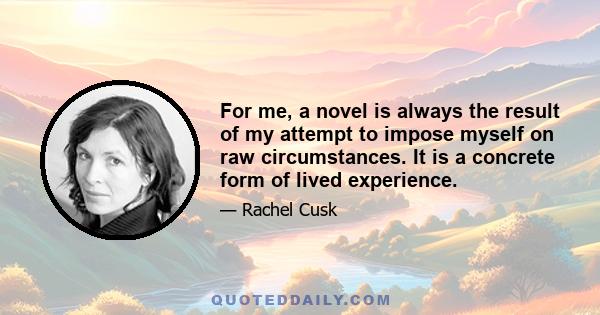 For me, a novel is always the result of my attempt to impose myself on raw circumstances. It is a concrete form of lived experience.