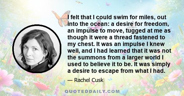 I felt that I could swim for miles, out into the ocean: a desire for freedom, an impulse to move, tugged at me as though it were a thread fastened to my chest. It was an impulse I knew well, and I had learned that it