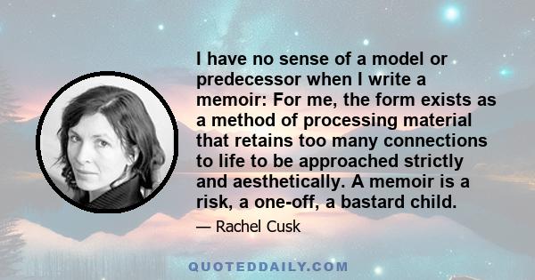 I have no sense of a model or predecessor when I write a memoir: For me, the form exists as a method of processing material that retains too many connections to life to be approached strictly and aesthetically. A memoir 