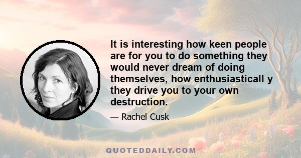 It is interesting how keen people are for you to do something they would never dream of doing themselves, how enthusiasticall y they drive you to your own destruction.