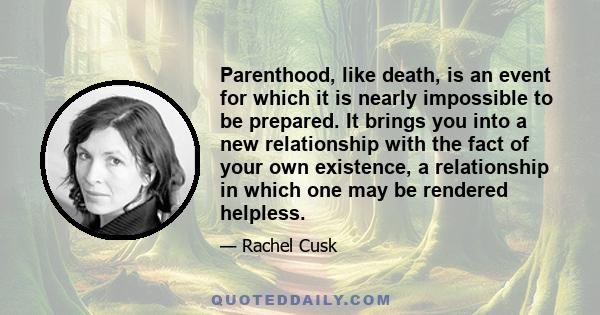 Parenthood, like death, is an event for which it is nearly impossible to be prepared. It brings you into a new relationship with the fact of your own existence, a relationship in which one may be rendered helpless.