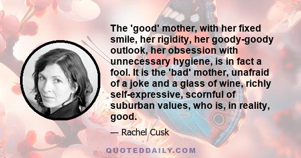 The 'good' mother, with her fixed smile, her rigidity, her goody-goody outlook, her obsession with unnecessary hygiene, is in fact a fool. It is the 'bad' mother, unafraid of a joke and a glass of wine, richly