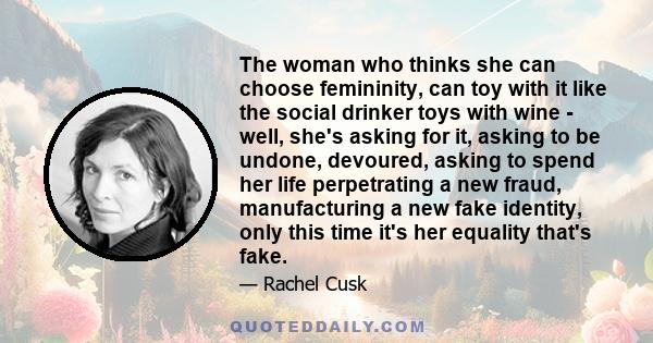 The woman who thinks she can choose femininity, can toy with it like the social drinker toys with wine - well, she's asking for it, asking to be undone, devoured, asking to spend her life perpetrating a new fraud,