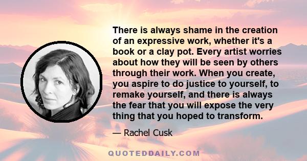 There is always shame in the creation of an expressive work, whether it's a book or a clay pot. Every artist worries about how they will be seen by others through their work. When you create, you aspire to do justice to 