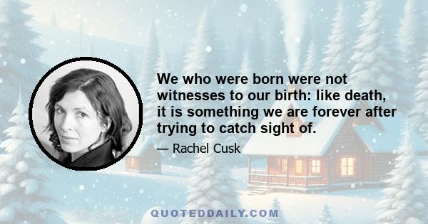 We who were born were not witnesses to our birth: like death, it is something we are forever after trying to catch sight of.