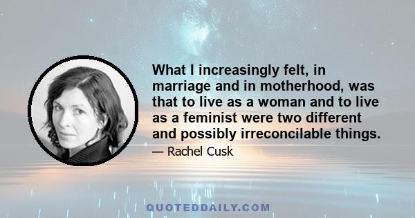 What I increasingly felt, in marriage and in motherhood, was that to live as a woman and to live as a feminist were two different and possibly irreconcilable things.