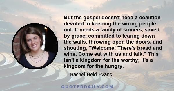 But the gospel doesn't need a coalition devoted to keeping the wrong people out. It needs a family of sinners, saved by grace, committed to tearing down the walls, throwing open the doors, and shouting, Welcome! There's 