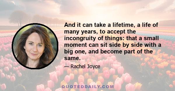 And it can take a lifetime, a life of many years, to accept the incongruity of things: that a small moment can sit side by side with a big one, and become part of the same.