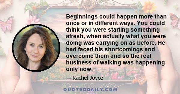 Beginnings could happen more than once or in different ways. You could think you were starting something afresh, when actually what you were doing was carrying on as before. He had faced his shortcomings and overcome