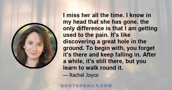 I miss her all the time. I know in my head that she has gone. the only difference is that I am getting used to the pain. It's like discovering a great hole in the ground. To begin with, you forget it's there and keep