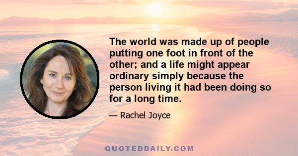 The world was made up of people putting one foot in front of the other; and a life might appear ordinary simply because the person living it had been doing so for a long time.