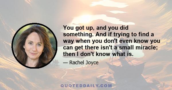 You got up, and you did something. And if trying to find a way when you don't even know you can get there isn't a small miracle; then I don't know what is.