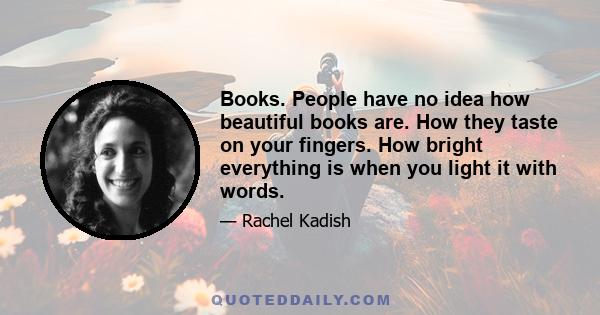 Books. People have no idea how beautiful books are. How they taste on your fingers. How bright everything is when you light it with words.