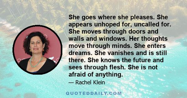 She goes where she pleases. She appears unhoped for, uncalled for. She moves through doors and walls and windows. Her thoughts move through minds. She enters dreams. She vanishes and is still there. She knows the future 