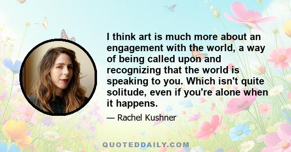 I think art is much more about an engagement with the world, a way of being called upon and recognizing that the world is speaking to you. Which isn't quite solitude, even if you're alone when it happens.