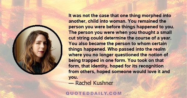 It was not the case that one thing morphed into another, child into woman. You remained the person you were before things happened to you. The person you were when you thought a small cut string could determine the