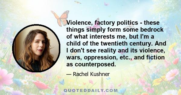 Violence, factory politics - these things simply form some bedrock of what interests me, but I'm a child of the twentieth century. And I don't see reality and its violence, wars, oppression, etc., and fiction as