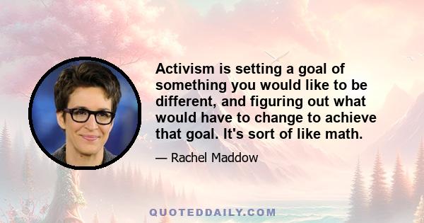 Activism is setting a goal of something you would like to be different, and figuring out what would have to change to achieve that goal. It's sort of like math.