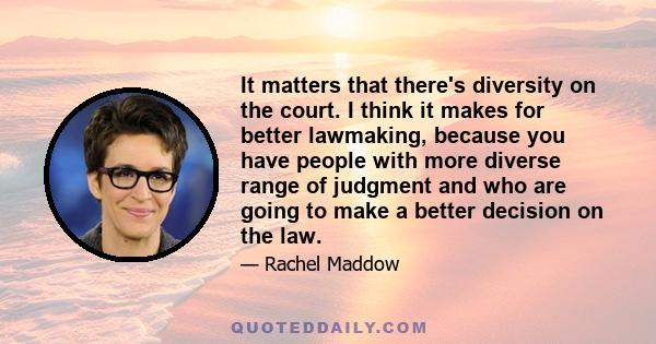 It matters that there's diversity on the court. I think it makes for better lawmaking, because you have people with more diverse range of judgment and who are going to make a better decision on the law.