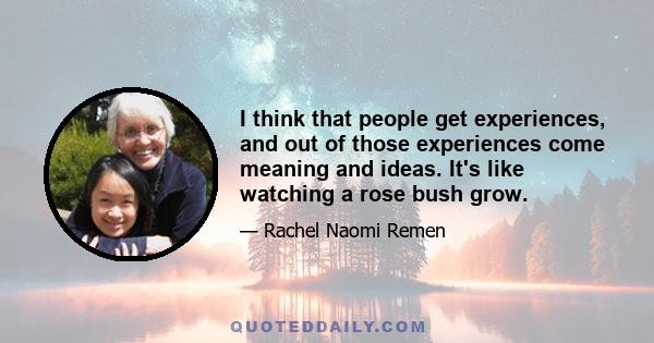 I think that people get experiences, and out of those experiences come meaning and ideas. It's like watching a rose bush grow.