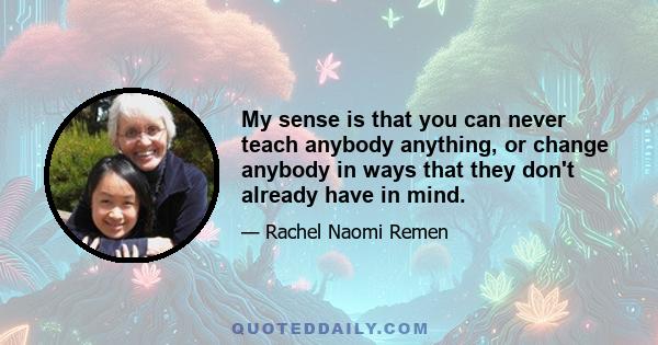 My sense is that you can never teach anybody anything, or change anybody in ways that they don't already have in mind.