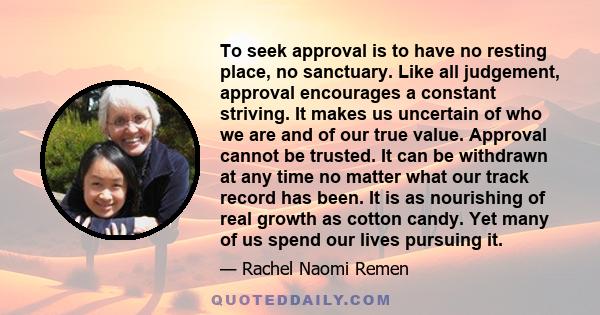 To seek approval is to have no resting place, no sanctuary. Like all judgement, approval encourages a constant striving. It makes us uncertain of who we are and of our true value. Approval cannot be trusted. It can be