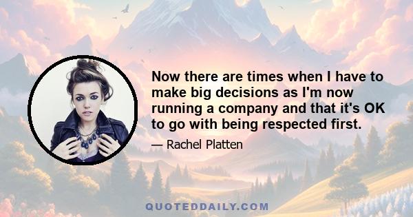 Now there are times when I have to make big decisions as I'm now running a company and that it's OK to go with being respected first.