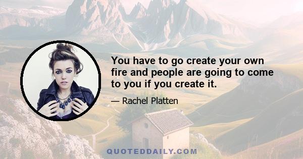 You have to go create your own fire and people are going to come to you if you create it.