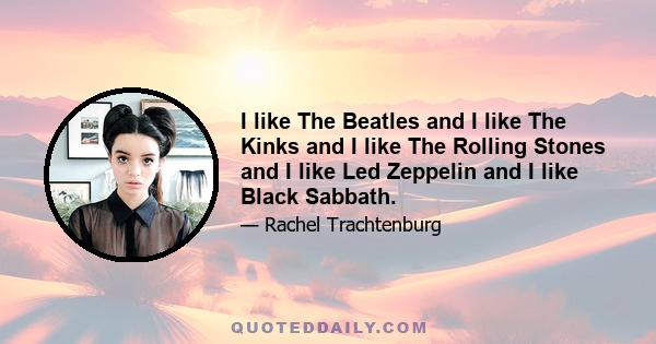 I like The Beatles and I like The Kinks and I like The Rolling Stones and I like Led Zeppelin and I like Black Sabbath.