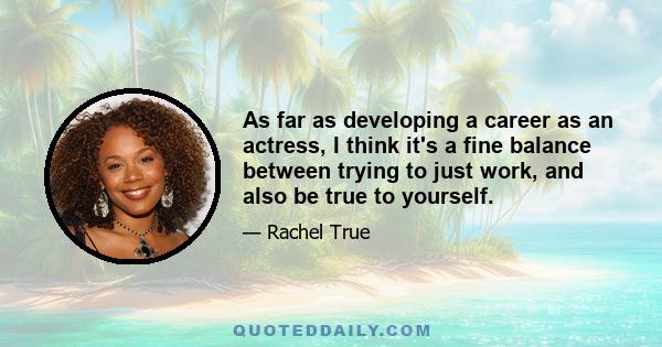 As far as developing a career as an actress, I think it's a fine balance between trying to just work, and also be true to yourself.