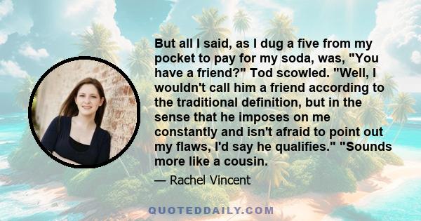 But all I said, as I dug a five from my pocket to pay for my soda, was, You have a friend? Tod scowled. Well, I wouldn't call him a friend according to the traditional definition, but in the sense that he imposes on me