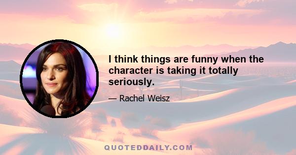 I think things are funny when the character is taking it totally seriously.