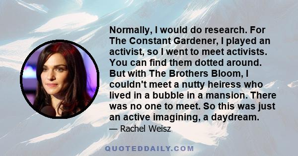 Normally, I would do research. For The Constant Gardener, I played an activist, so I went to meet activists. You can find them dotted around. But with The Brothers Bloom, I couldn't meet a nutty heiress who lived in a