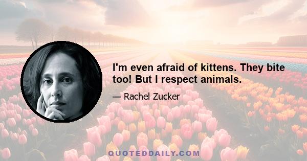 I'm even afraid of kittens. They bite too! But I respect animals.