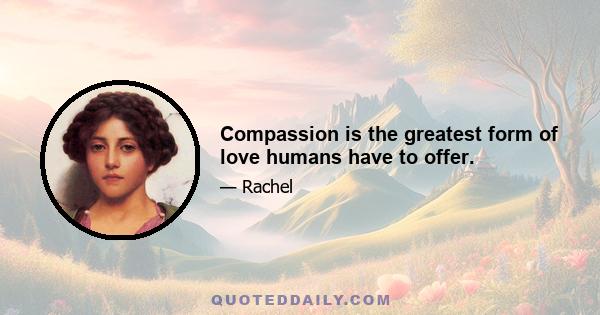 Compassion is the greatest form of love humans have to offer.