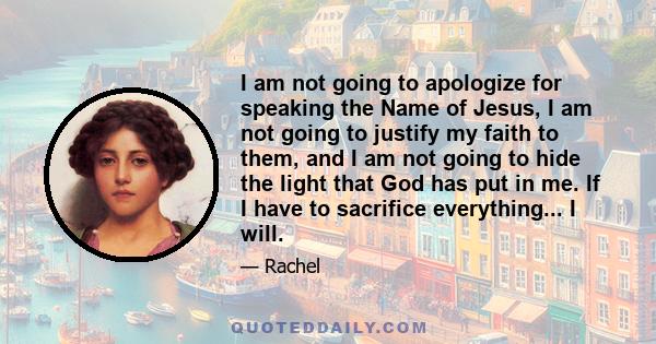 I am not going to apologize for speaking the Name of Jesus, I am not going to justify my faith to them, and I am not going to hide the light that God has put in me. If I have to sacrifice everything... I will.