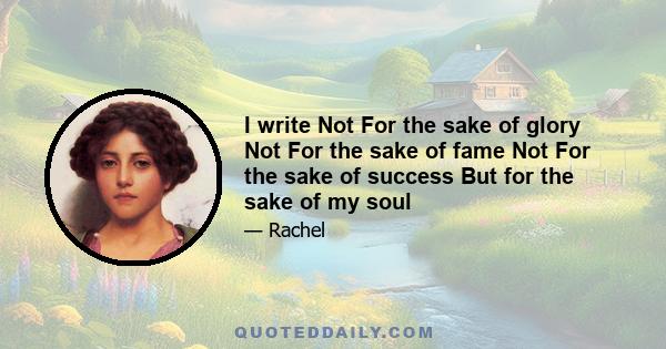 I write Not For the sake of glory Not For the sake of fame Not For the sake of success But for the sake of my soul