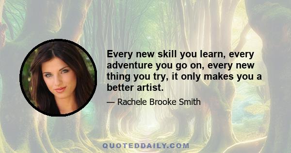 Every new skill you learn, every adventure you go on, every new thing you try, it only makes you a better artist.