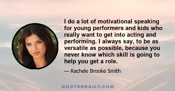 I do a lot of motivational speaking for young performers and kids who really want to get into acting and performing. I always say, to be as versatile as possible, because you never know which skill is going to help you