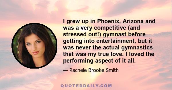 I grew up in Phoenix, Arizona and was a very competitive (and stressed out!) gymnast before getting into entertainment, but it was never the actual gymnastics that was my true love. I loved the performing aspect of it