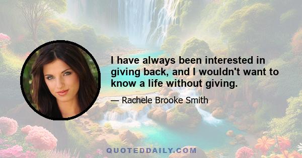 I have always been interested in giving back, and I wouldn't want to know a life without giving.