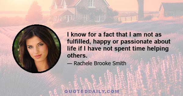 I know for a fact that I am not as fulfilled, happy or passionate about life if I have not spent time helping others.